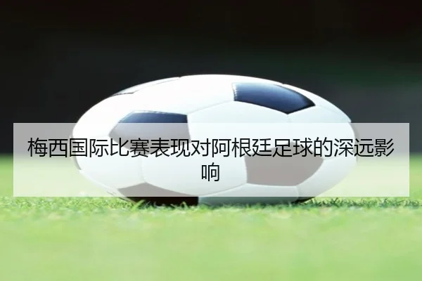 梅西国际比赛表现对阿根廷足球的深远影响 - 6686Sports